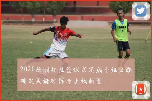 2020欧洲杯抽签仪式完成小组分配确定关键对阵与出线前景