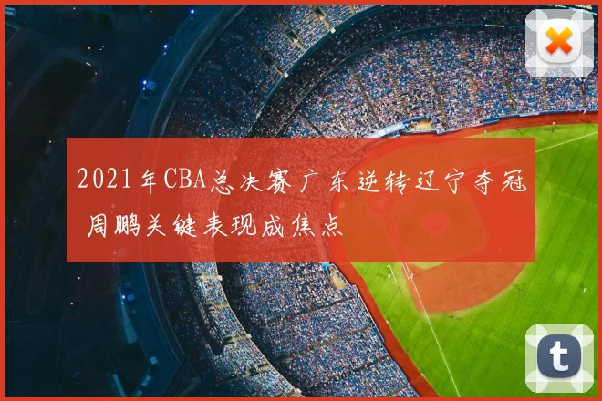 2021年CBA总决赛广东逆转辽宁夺冠 周鹏关键表现成焦点