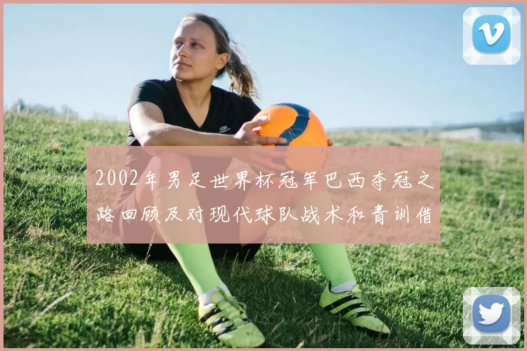 2002年男足世界杯冠军巴西夺冠之路回顾及对现代球队战术和青训借鉴