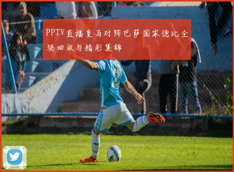 PPTV直播皇马对阵巴萨国家德比全场回放与精彩集锦
