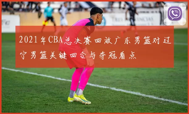 2021年CBA总决赛回放广东男篮对辽宁男篮关键回合与夺冠看点