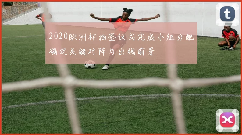 2020欧洲杯抽签仪式完成小组分配确定关键对阵与出线前景