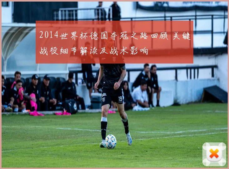 2014世界杯德国夺冠之路回顾 关键战役细节解读及战术影响