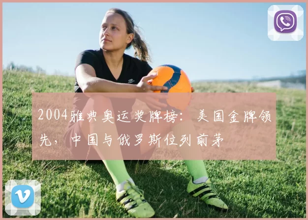 2004雅典奥运奖牌榜：美国金牌领先，中国与俄罗斯位列前茅