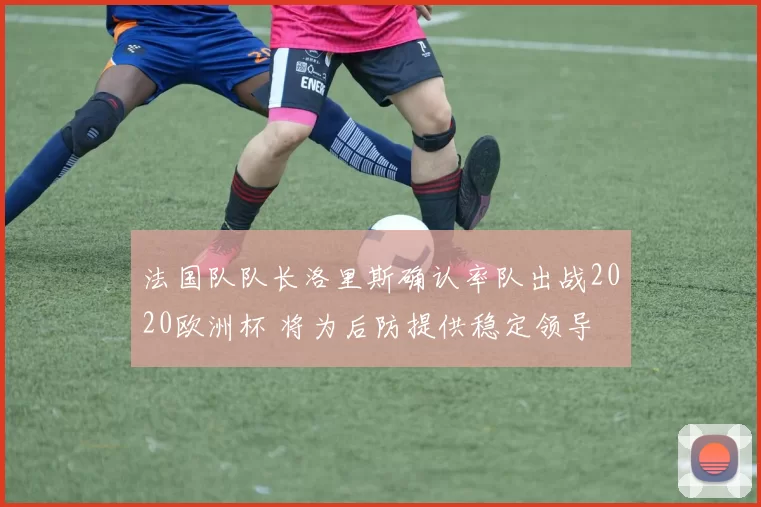 法国队队长洛里斯确认率队出战2020欧洲杯 将为后防提供稳定领导