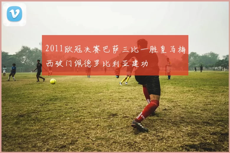 2011欧冠决赛巴萨三比一胜皇马梅西破门佩德罗比利亚建功