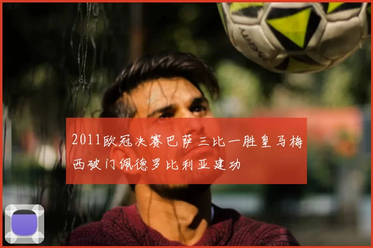 2011欧冠决赛巴萨三比一胜皇马梅西破门佩德罗比利亚建功