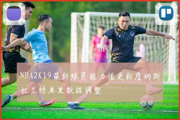 NBA2K19最新球员能力值更新詹姆斯杜兰特库里数据调整