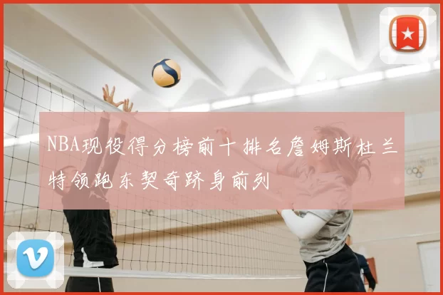 NBA现役得分榜前十排名詹姆斯杜兰特领跑东契奇跻身前列