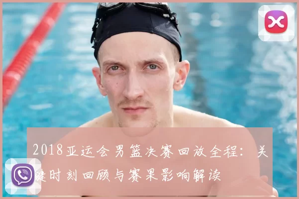 2018亚运会男篮决赛回放全程：关键时刻回顾与赛果影响解读