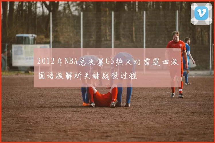 2012年NBA总决赛G5热火对雷霆回放国语版解析关键战役过程