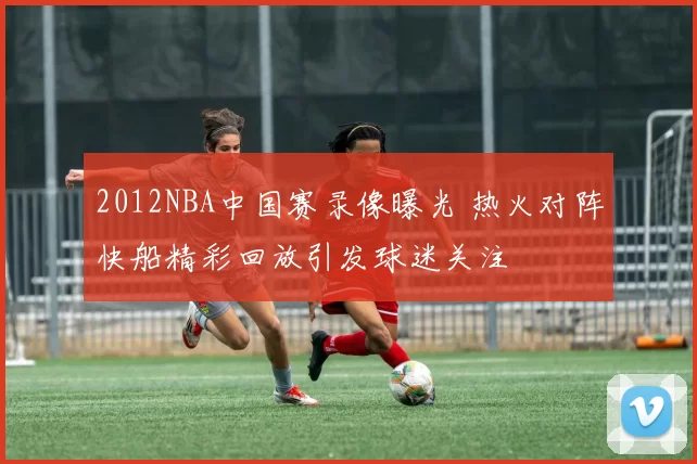 2012NBA中国赛录像曝光 热火对阵快船精彩回放引发球迷关注