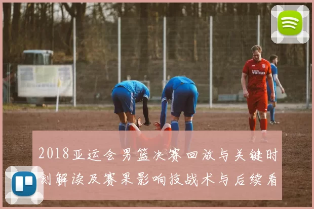 2018亚运会男篮决赛回放与关键时刻解读及赛果影响技战术与后续看点