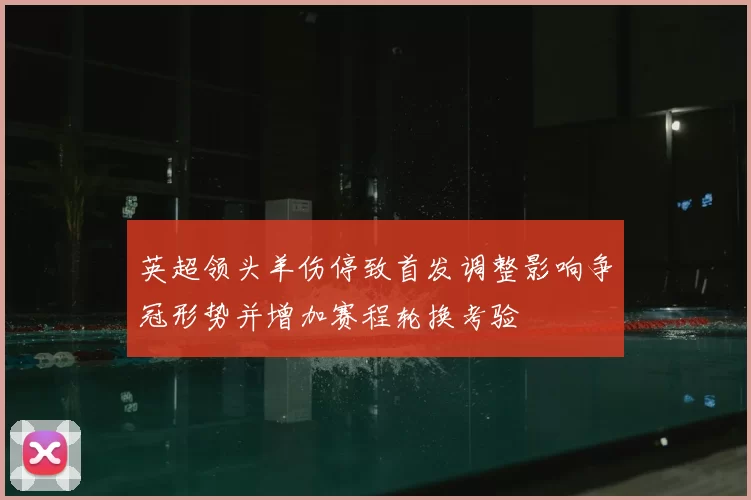 英超领头羊伤停致首发调整影响争冠形势并增加赛程轮换考验