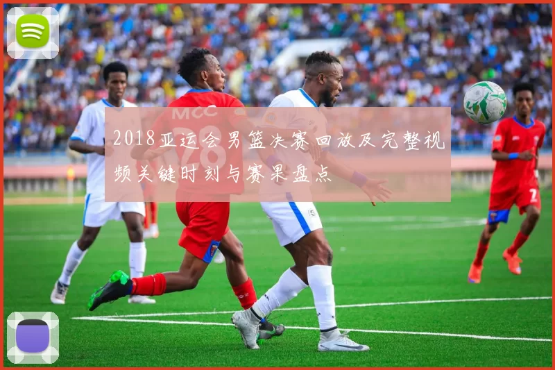 2018亚运会男篮决赛回放及完整视频关键时刻与赛果盘点