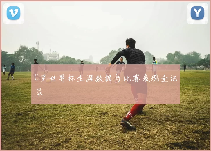 C罗世界杯生涯数据与比赛表现全记录