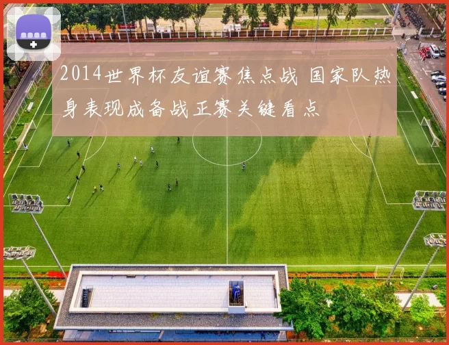 2014世界杯友谊赛焦点战 国家队热身表现成备战正赛关键看点