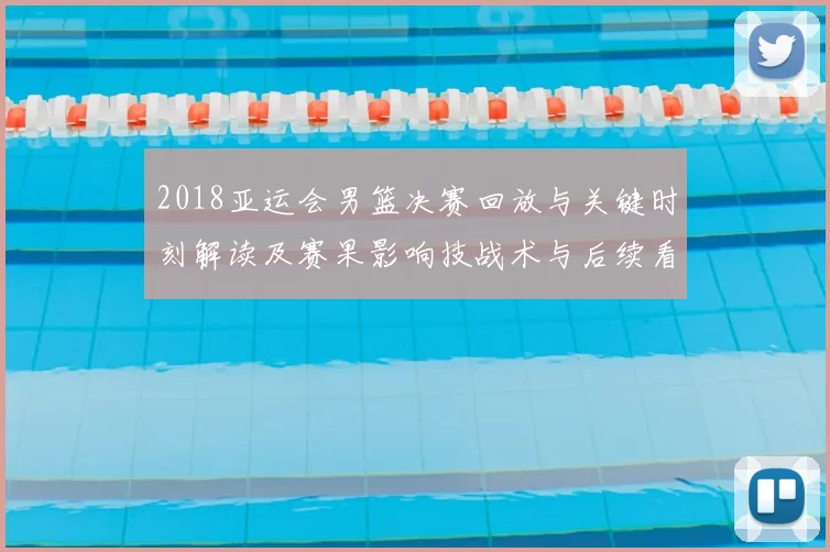2018亚运会男篮决赛回放与关键时刻解读及赛果影响技战术与后续看点