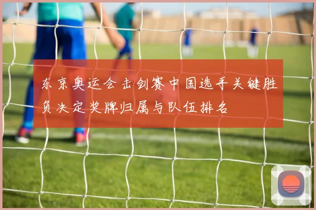 东京奥运会击剑赛中国选手关键胜负决定奖牌归属与队伍排名