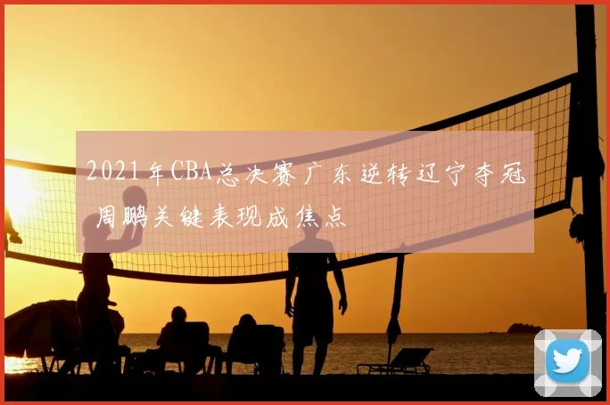 2021年CBA总决赛广东逆转辽宁夺冠 周鹏关键表现成焦点