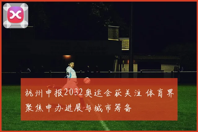 杭州申报2032奥运会获关注 体育界聚焦申办进展与城市筹备