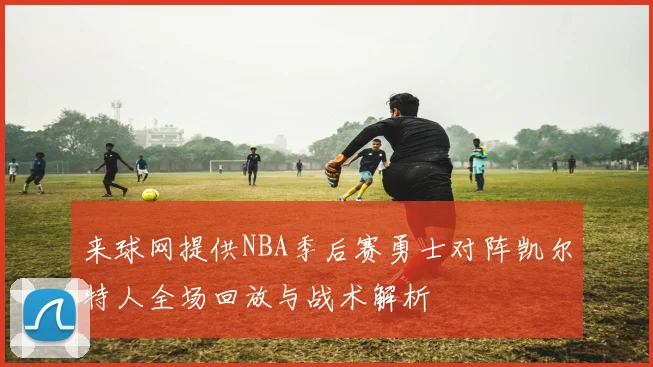 来球网提供NBA季后赛勇士对阵凯尔特人全场回放与战术解析