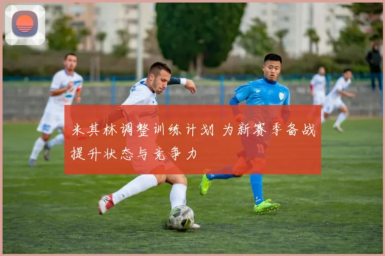 米其林调整训练计划 为新赛季备战提升状态与竞争力