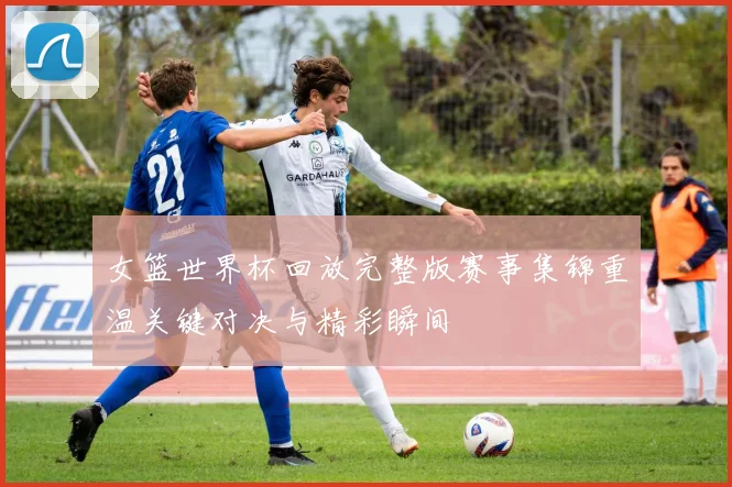 女篮世界杯回放完整版赛事集锦重温关键对决与精彩瞬间