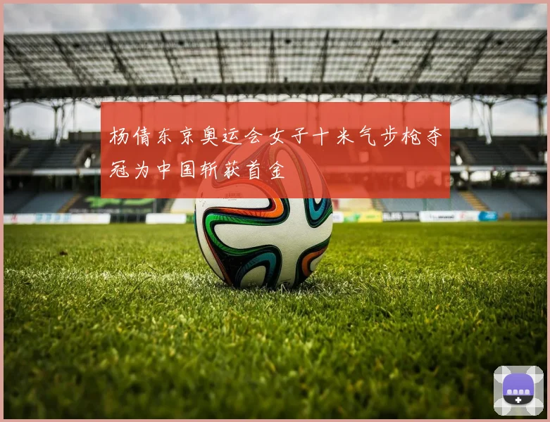 杨倩东京奥运会女子十米气步枪夺冠为中国斩获首金