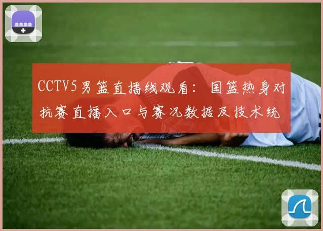 CCTV5男篮直播线观看:国篮热身对抗赛直播入口与赛况数据及技术统计看点