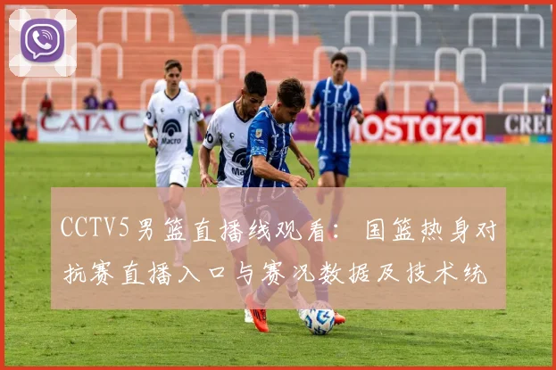 CCTV5男篮直播线观看:国篮热身对抗赛直播入口与赛况数据及技术统计看点