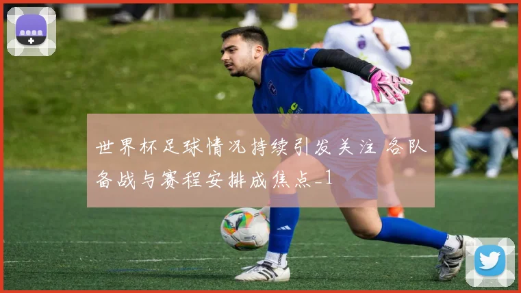 世界杯足球情况持续引发关注 各队备战与赛程安排成焦点_1