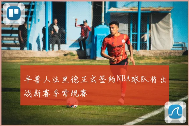 半兽人法里德正式签约NBA球队将出战新赛季常规赛